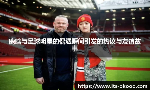 鹿晗与足球明星的偶遇瞬间引发的热议与友谊故事